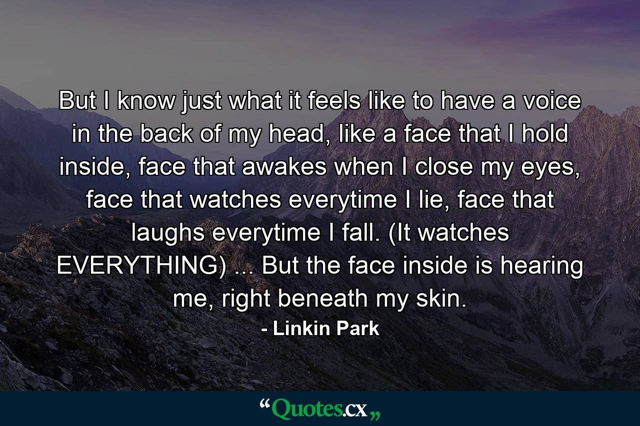 But I know just what it feels like to have a voice in the back of my head, like a face that I hold inside, face that awakes when I close my eyes, face that watches everytime I lie, face that laughs everytime I fall. (It watches EVERYTHING) ... But the face inside is hearing me, right beneath my skin. - Quote by Linkin Park