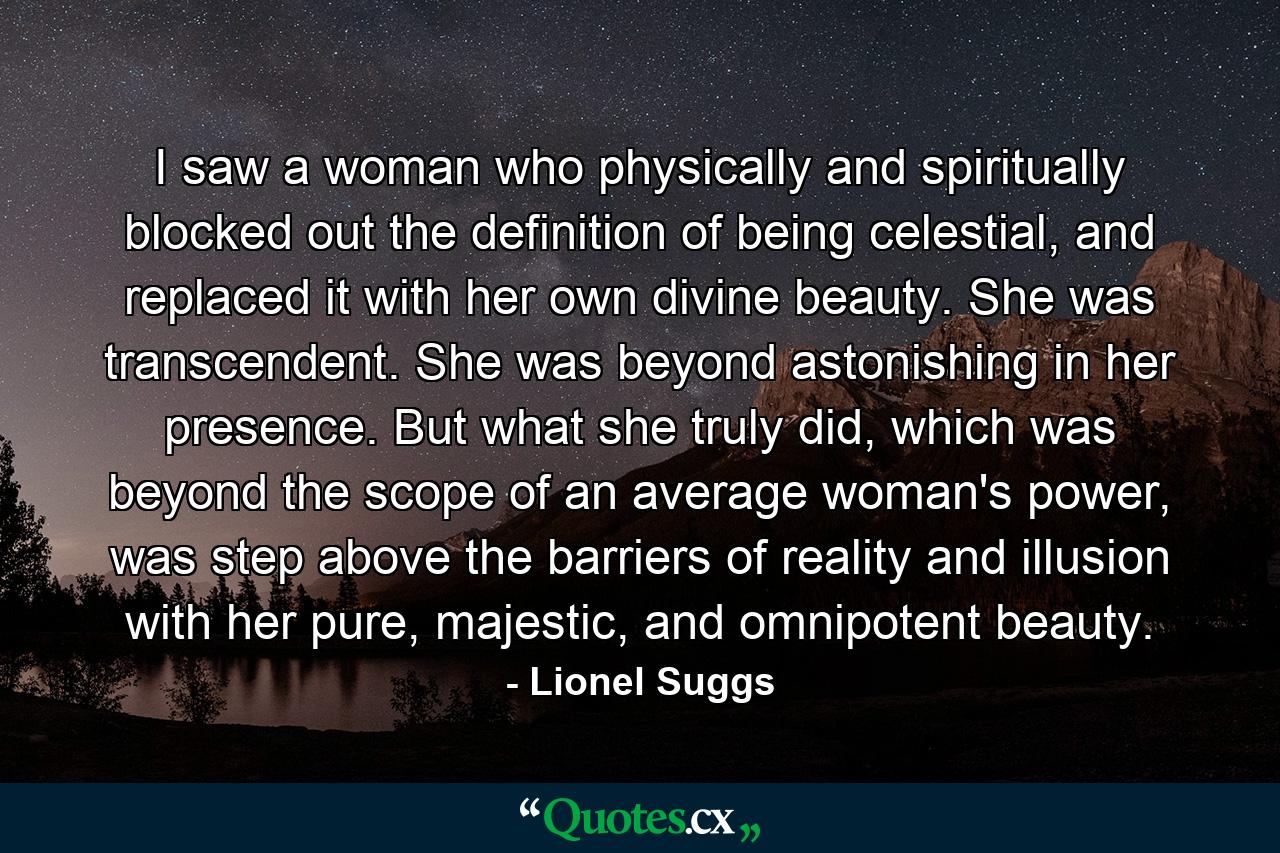 I saw a woman who physically and spiritually blocked out the definition of being celestial, and replaced it with her own divine beauty. She was transcendent. She was beyond astonishing in her presence. But what she truly did, which was beyond the scope of an average woman's power, was step above the barriers of reality and illusion with her pure, majestic, and omnipotent beauty. - Quote by Lionel Suggs