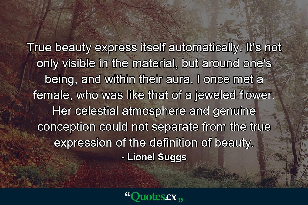 True beauty express itself automatically. It's not only visible in the material, but around one's being, and within their aura. I once met a female, who was like that of a jeweled flower. Her celestial atmosphere and genuine conception could not separate from the true expression of the definition of beauty. - Quote by Lionel Suggs