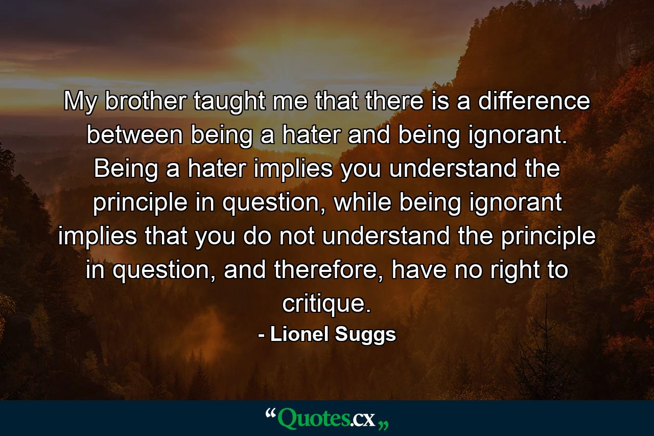 My brother taught me that there is a difference between being a hater and being ignorant. Being a hater implies you understand the principle in question, while being ignorant implies that you do not understand the principle in question, and therefore, have no right to critique. - Quote by Lionel Suggs