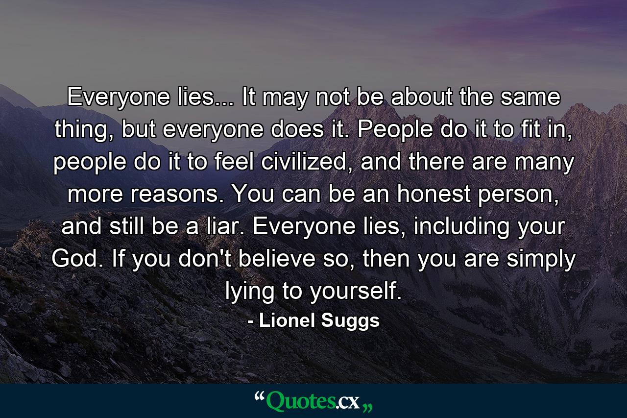 Everyone lies... It may not be about the same thing, but everyone does it. People do it to fit in, people do it to feel civilized, and there are many more reasons. You can be an honest person, and still be a liar. Everyone lies, including your God. If you don't believe so, then you are simply lying to yourself. - Quote by Lionel Suggs