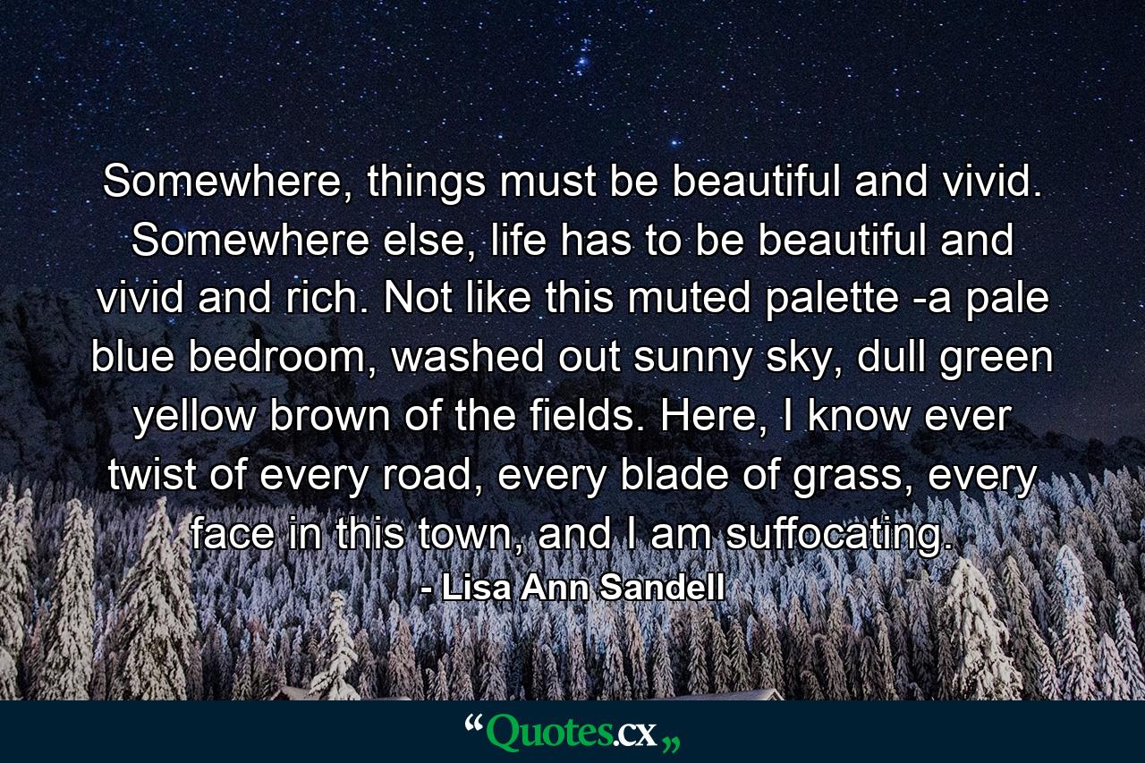 Somewhere, things must be beautiful and vivid. Somewhere else, life has to be beautiful and vivid and rich. Not like this muted palette -a pale blue bedroom, washed out sunny sky, dull green yellow brown of the fields. Here, I know ever twist of every road, every blade of grass, every face in this town, and I am suffocating. - Quote by Lisa Ann Sandell