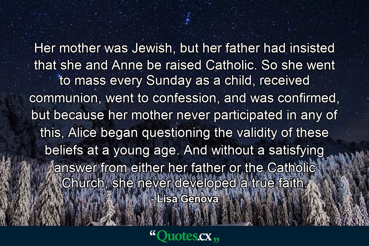 Her mother was Jewish, but her father had insisted that she and Anne be raised Catholic. So she went to mass every Sunday as a child, received communion, went to confession, and was confirmed, but because her mother never participated in any of this, Alice began questioning the validity of these beliefs at a young age. And without a satisfying answer from either her father or the Catholic Church, she never developed a true faith. - Quote by Lisa Genova