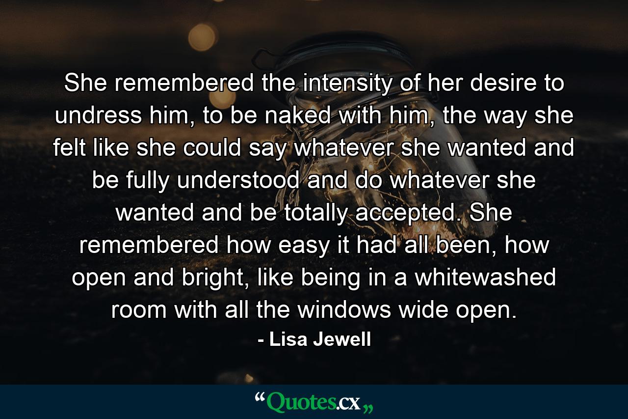 She remembered the intensity of her desire to undress him, to be naked with him, the way she felt like she could say whatever she wanted and be fully understood and do whatever she wanted and be totally accepted. She remembered how easy it had all been, how open and bright, like being in a whitewashed room with all the windows wide open. - Quote by Lisa Jewell