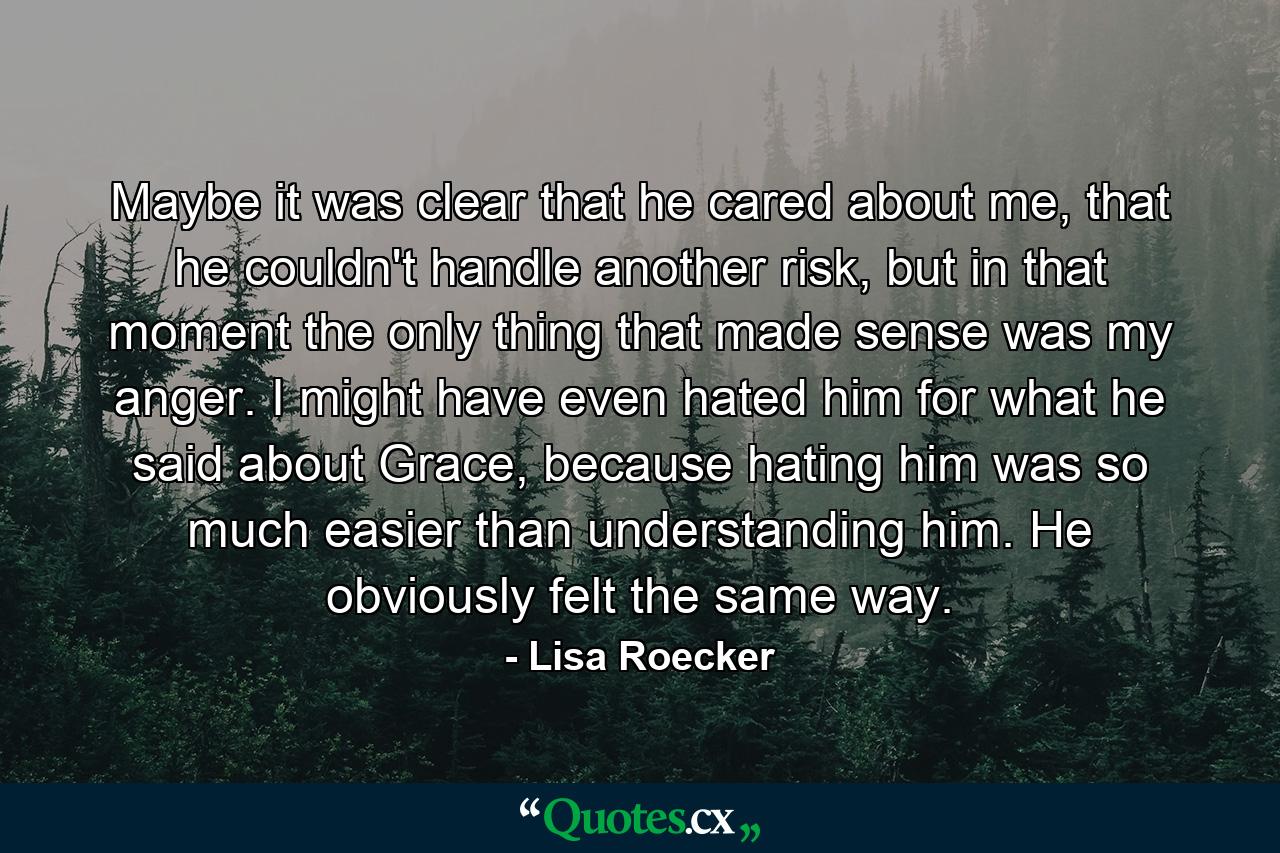 Maybe it was clear that he cared about me, that he couldn't handle another risk, but in that moment the only thing that made sense was my anger. I might have even hated him for what he said about Grace, because hating him was so much easier than understanding him. He obviously felt the same way. - Quote by Lisa Roecker