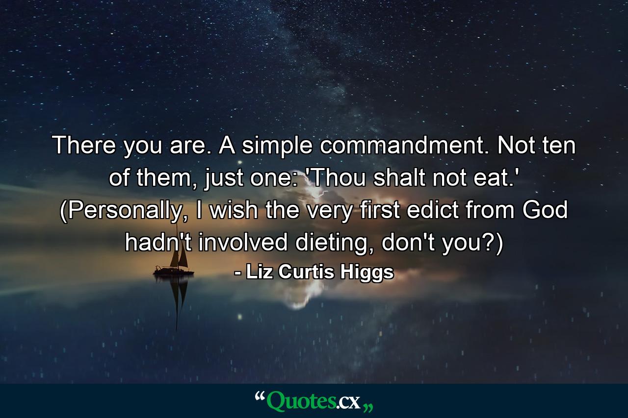 There you are. A simple commandment. Not ten of them, just one: 'Thou shalt not eat.' (Personally, I wish the very first edict from God hadn't involved dieting, don't you?) - Quote by Liz Curtis Higgs