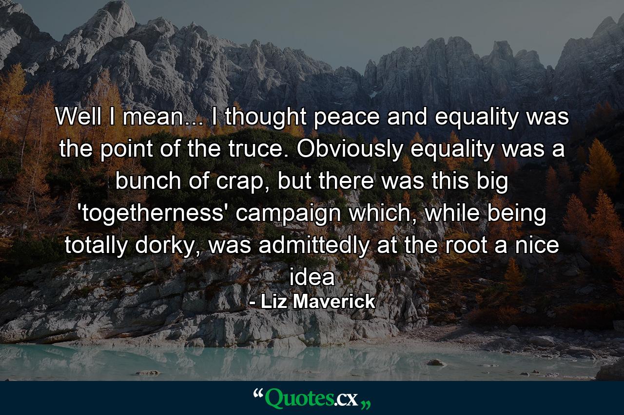 Well I mean... I thought peace and equality was the point of the truce. Obviously equality was a bunch of crap, but there was this big 'togetherness' campaign which, while being totally dorky, was admittedly at the root a nice idea - Quote by Liz Maverick