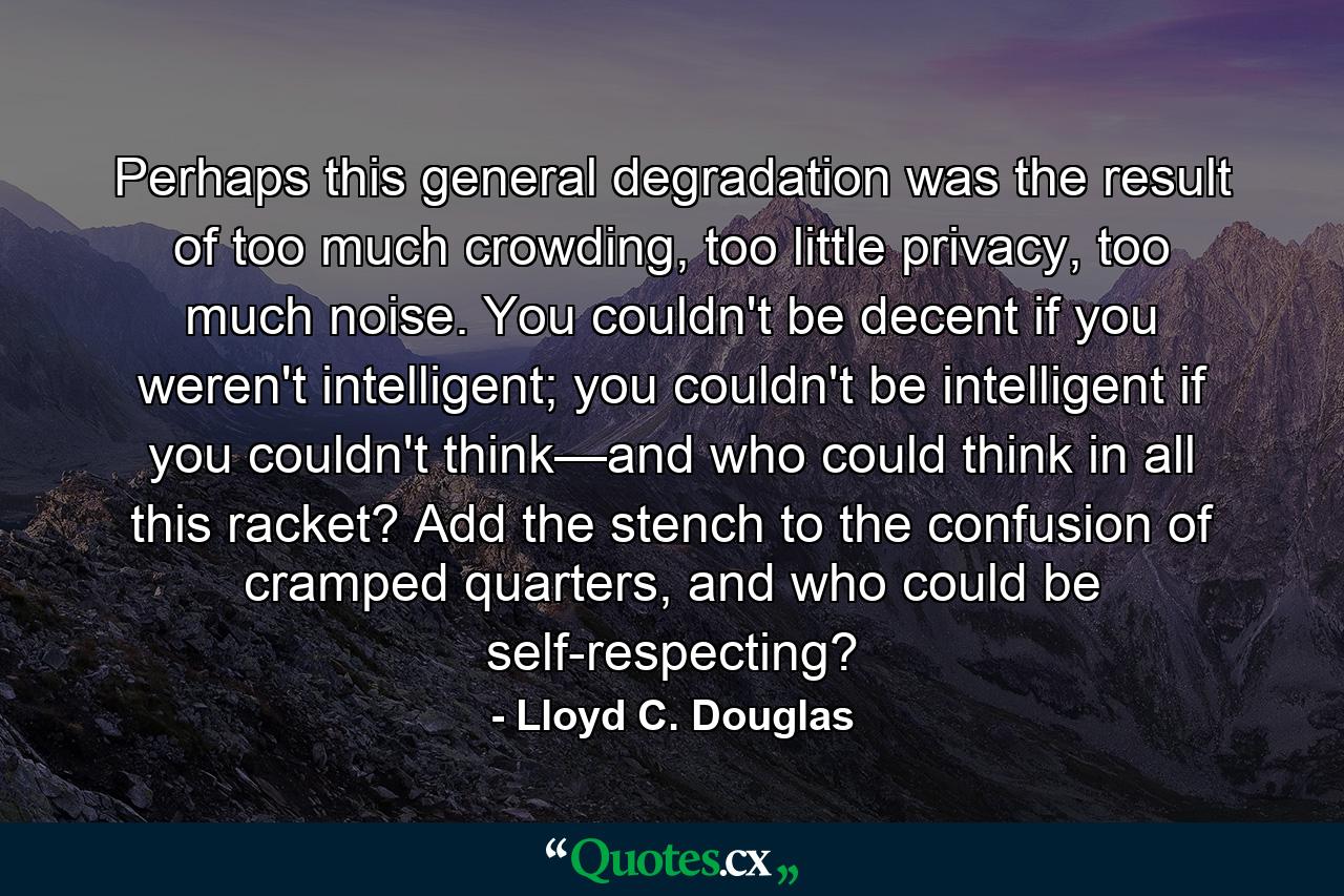 Perhaps this general degradation was the result of too much crowding, too little privacy, too much noise. You couldn't be decent if you weren't intelligent; you couldn't be intelligent if you couldn't think—and who could think in all this racket? Add the stench to the confusion of cramped quarters, and who could be self-respecting? - Quote by Lloyd C. Douglas