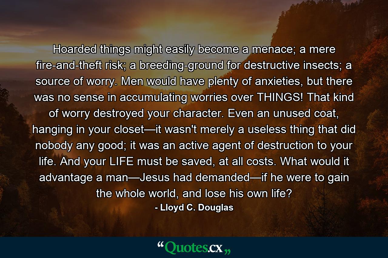 Hoarded things might easily become a menace; a mere fire-and-theft risk; a breeding-ground for destructive insects; a source of worry. Men would have plenty of anxieties, but there was no sense in accumulating worries over THINGS! That kind of worry destroyed your character. Even an unused coat, hanging in your closet—it wasn't merely a useless thing that did nobody any good; it was an active agent of destruction to your life. And your LIFE must be saved, at all costs. What would it advantage a man—Jesus had demanded—if he were to gain the whole world, and lose his own life? - Quote by Lloyd C. Douglas