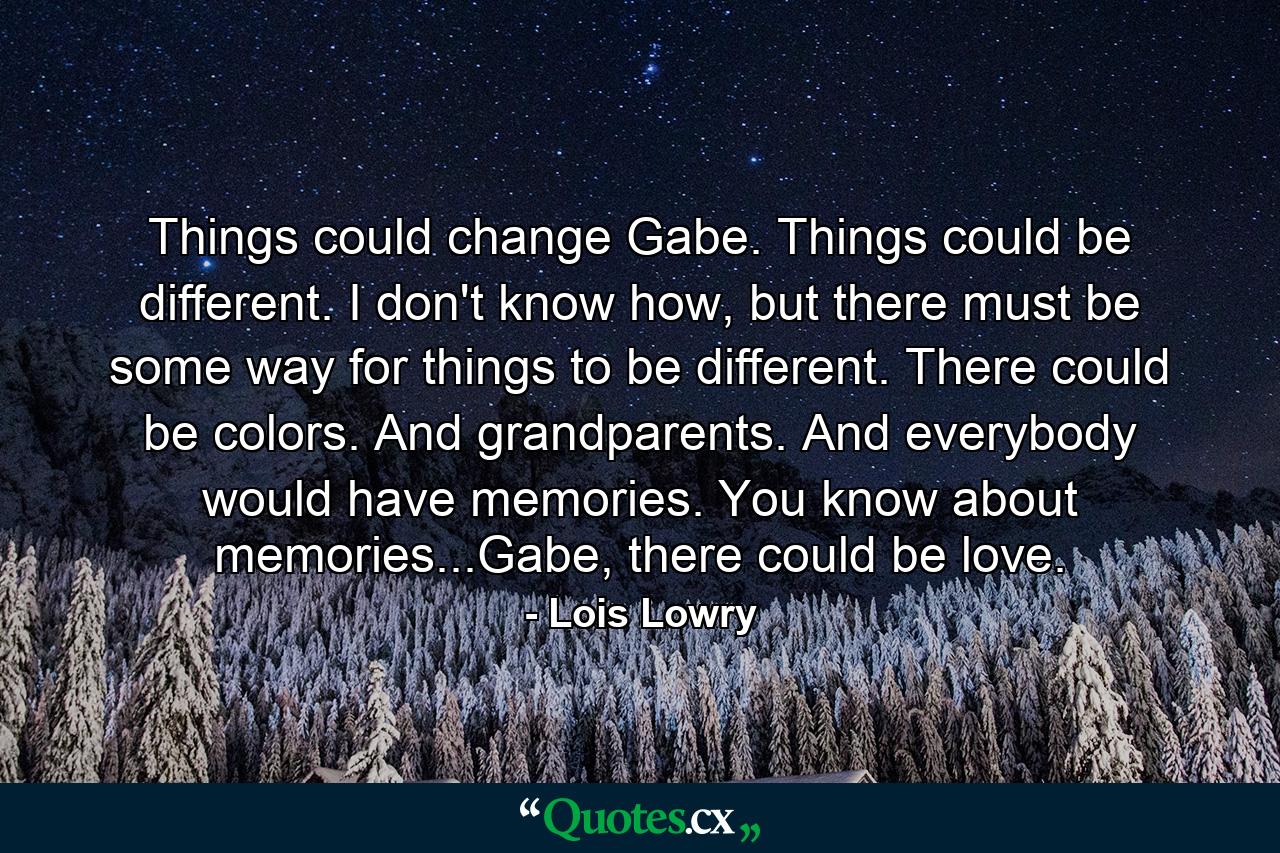 Things could change Gabe. Things could be different. I don't know how, but there must be some way for things to be different. There could be colors. And grandparents. And everybody would have memories. You know about memories...Gabe, there could be love. - Quote by Lois Lowry