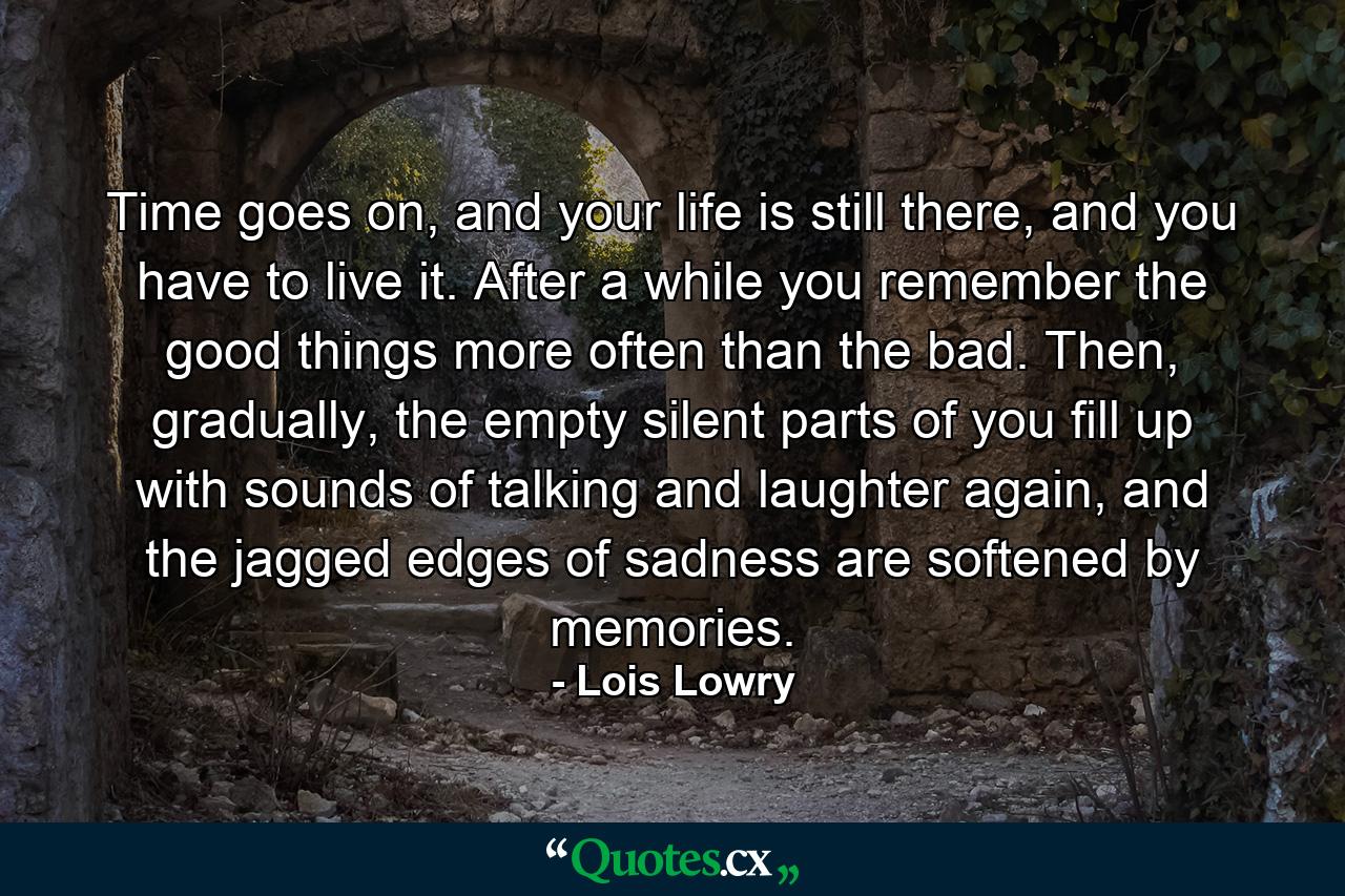 Time goes on, and your life is still there, and you have to live it. After a while you remember the good things more often than the bad. Then, gradually, the empty silent parts of you fill up with sounds of talking and laughter again, and the jagged edges of sadness are softened by memories. - Quote by Lois Lowry