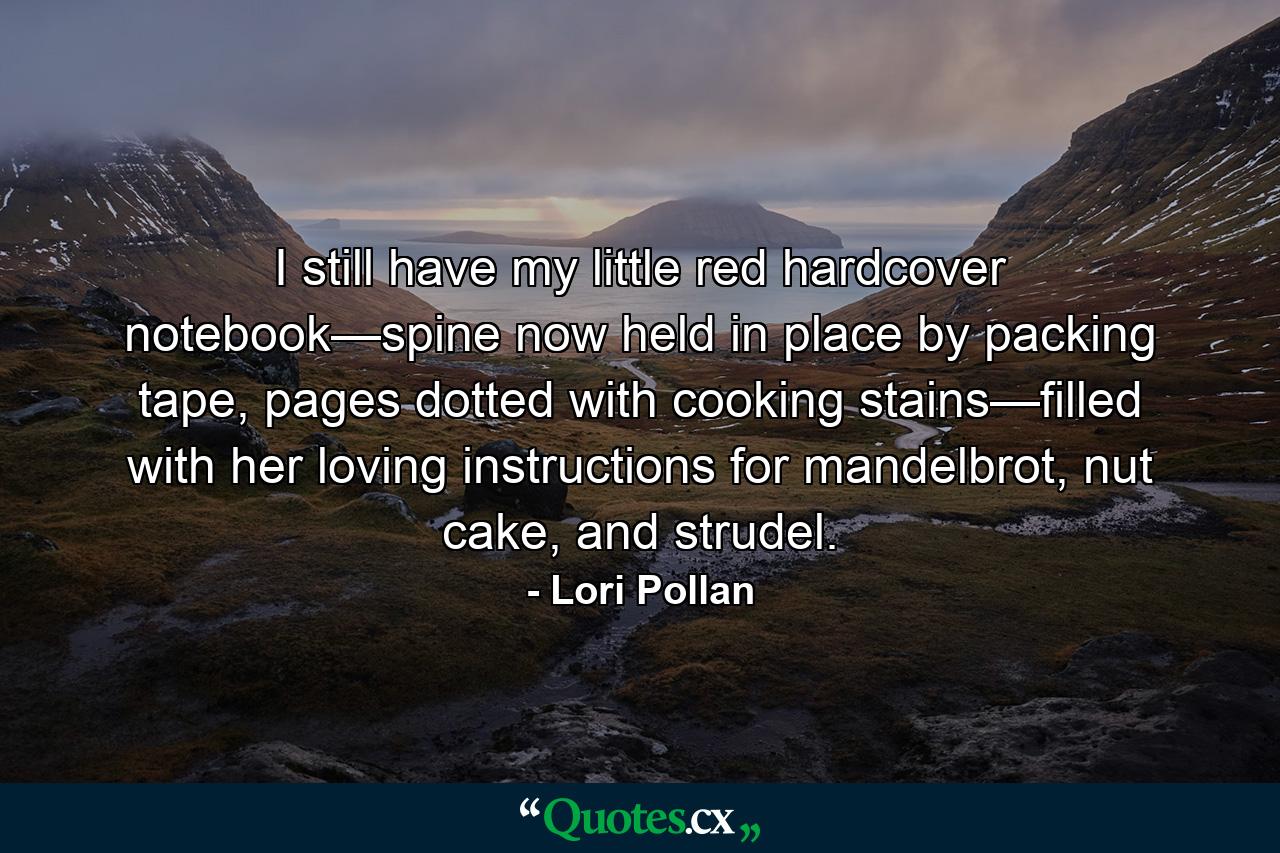 I still have my little red hardcover notebook—spine now held in place by packing tape, pages dotted with cooking stains—filled with her loving instructions for mandelbrot, nut cake, and strudel. - Quote by Lori Pollan