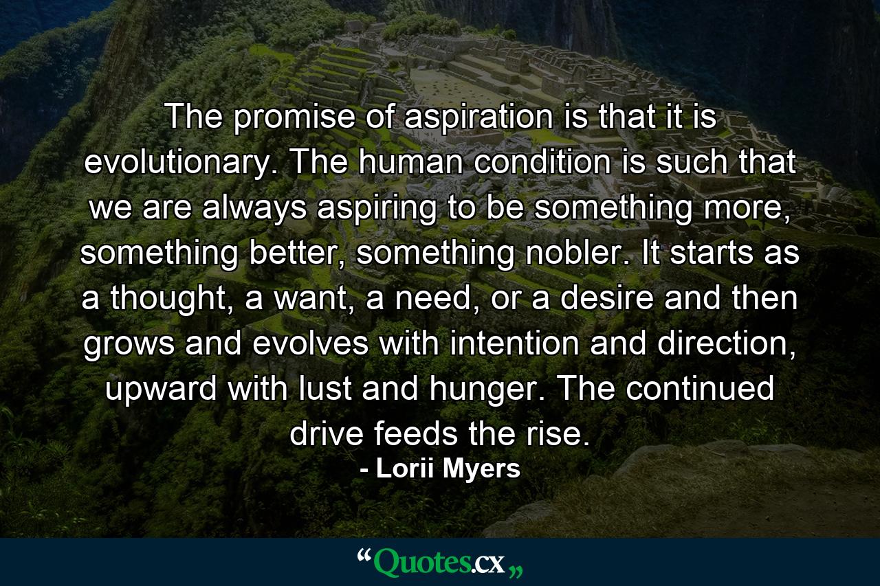 The promise of aspiration is that it is evolutionary. The human condition is such that we are always aspiring to be something more, something better, something nobler. It starts as a thought, a want, a need, or a desire and then grows and evolves with intention and direction, upward with lust and hunger. The continued drive feeds the rise. - Quote by Lorii Myers