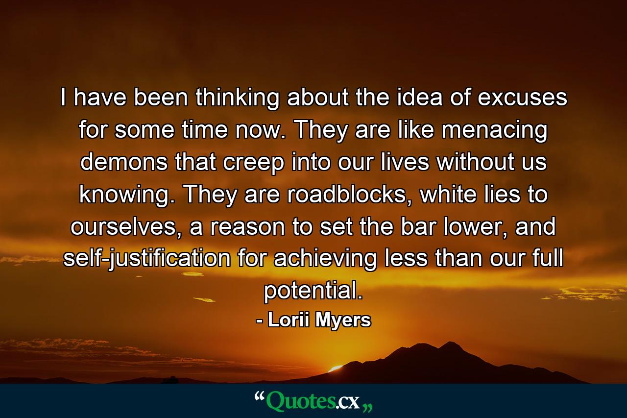 I have been thinking about the idea of excuses for some time now. They are like menacing demons that creep into our lives without us knowing. They are roadblocks, white lies to ourselves, a reason to set the bar lower, and self-justification for achieving less than our full potential. - Quote by Lorii Myers