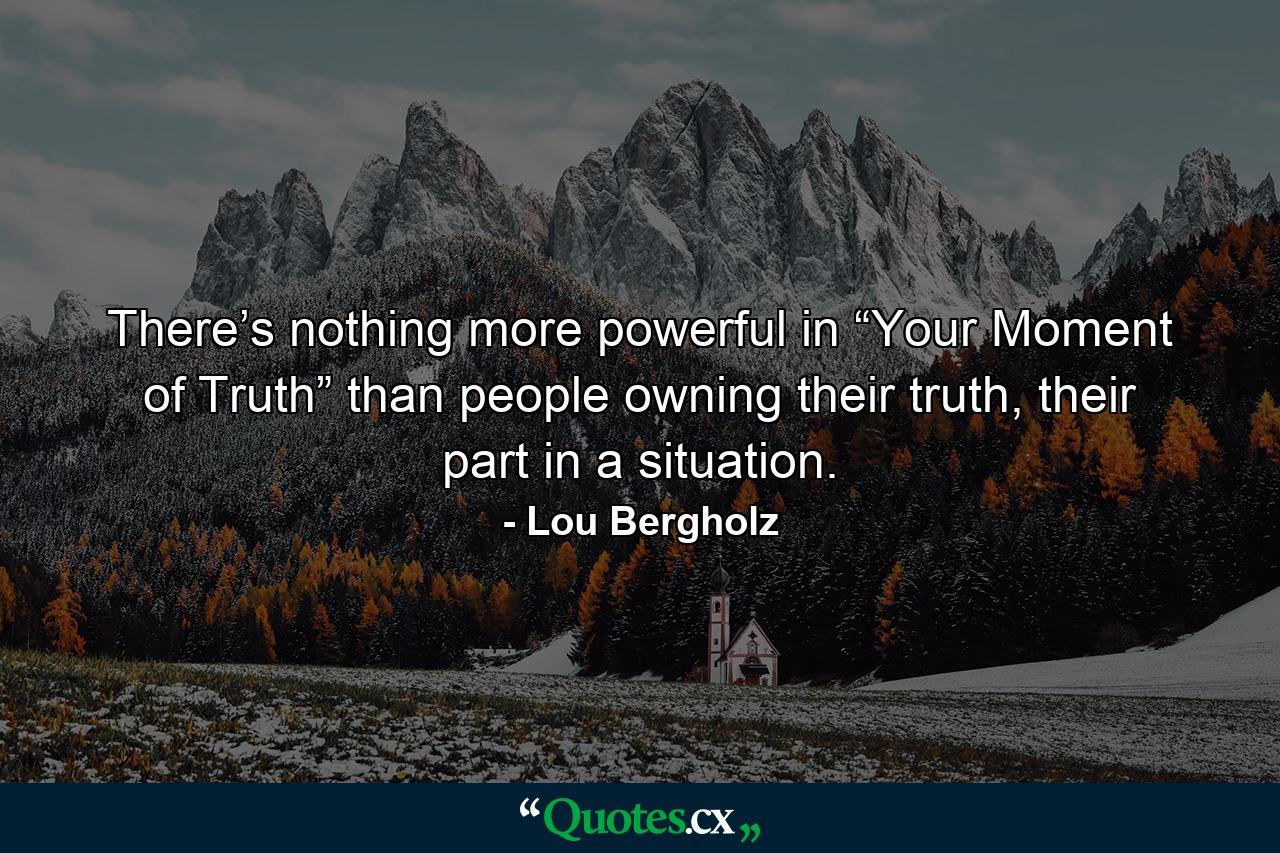 There’s nothing more powerful in “Your Moment of Truth” than people owning their truth, their part in a situation. - Quote by Lou Bergholz