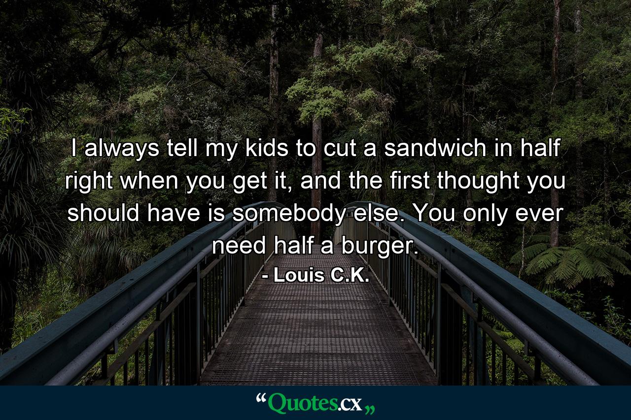 I always tell my kids to cut a sandwich in half right when you get it, and the first thought you should have is somebody else. You only ever need half a burger. - Quote by Louis C.K.