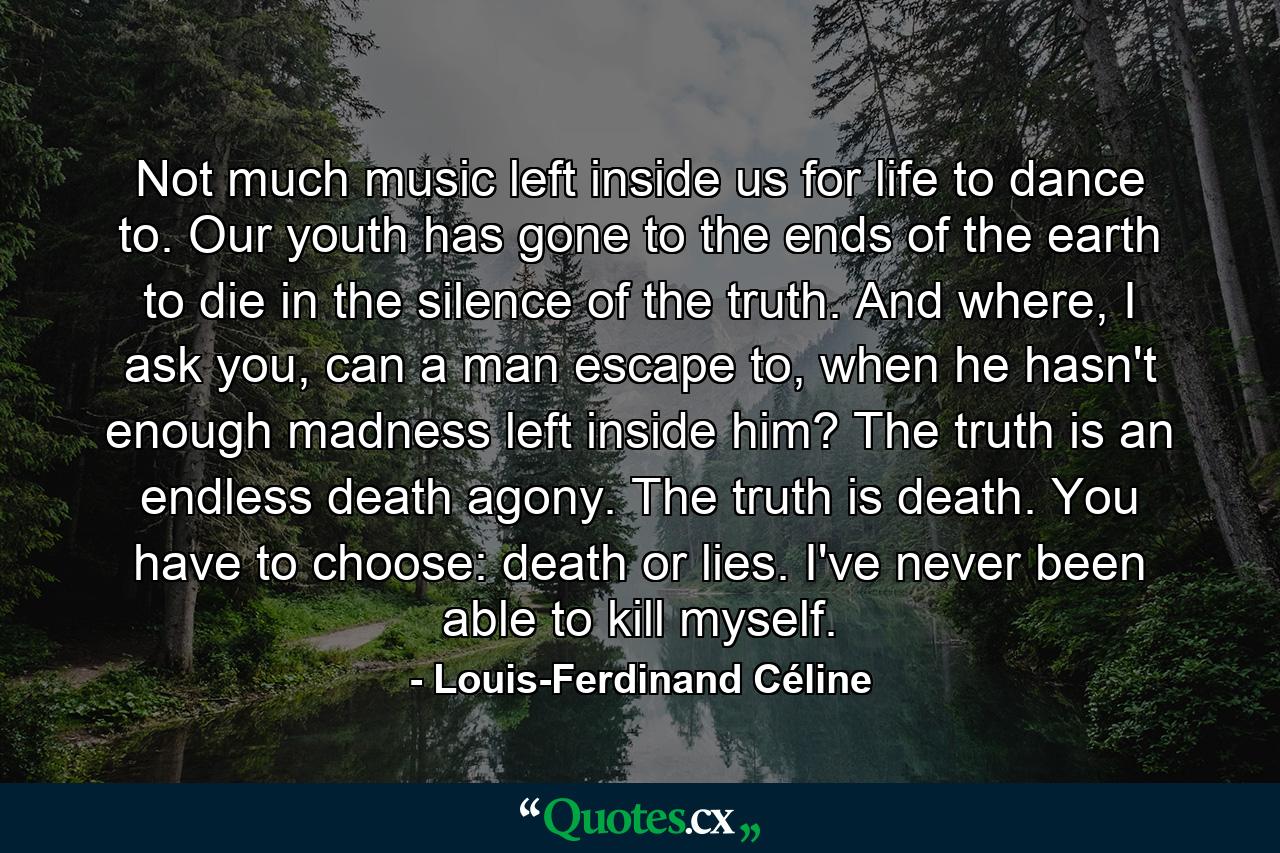 Not much music left inside us for life to dance to. Our youth has gone to the ends of the earth to die in the silence of the truth. And where, I ask you, can a man escape to, when he hasn't enough madness left inside him? The truth is an endless death agony. The truth is death. You have to choose: death or lies. I've never been able to kill myself. - Quote by Louis-Ferdinand Céline