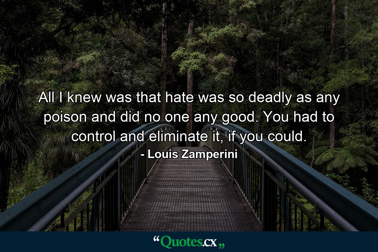 All I knew was that hate was so deadly as any poison and did no one any good. You had to control and eliminate it, if you could. - Quote by Louis Zamperini