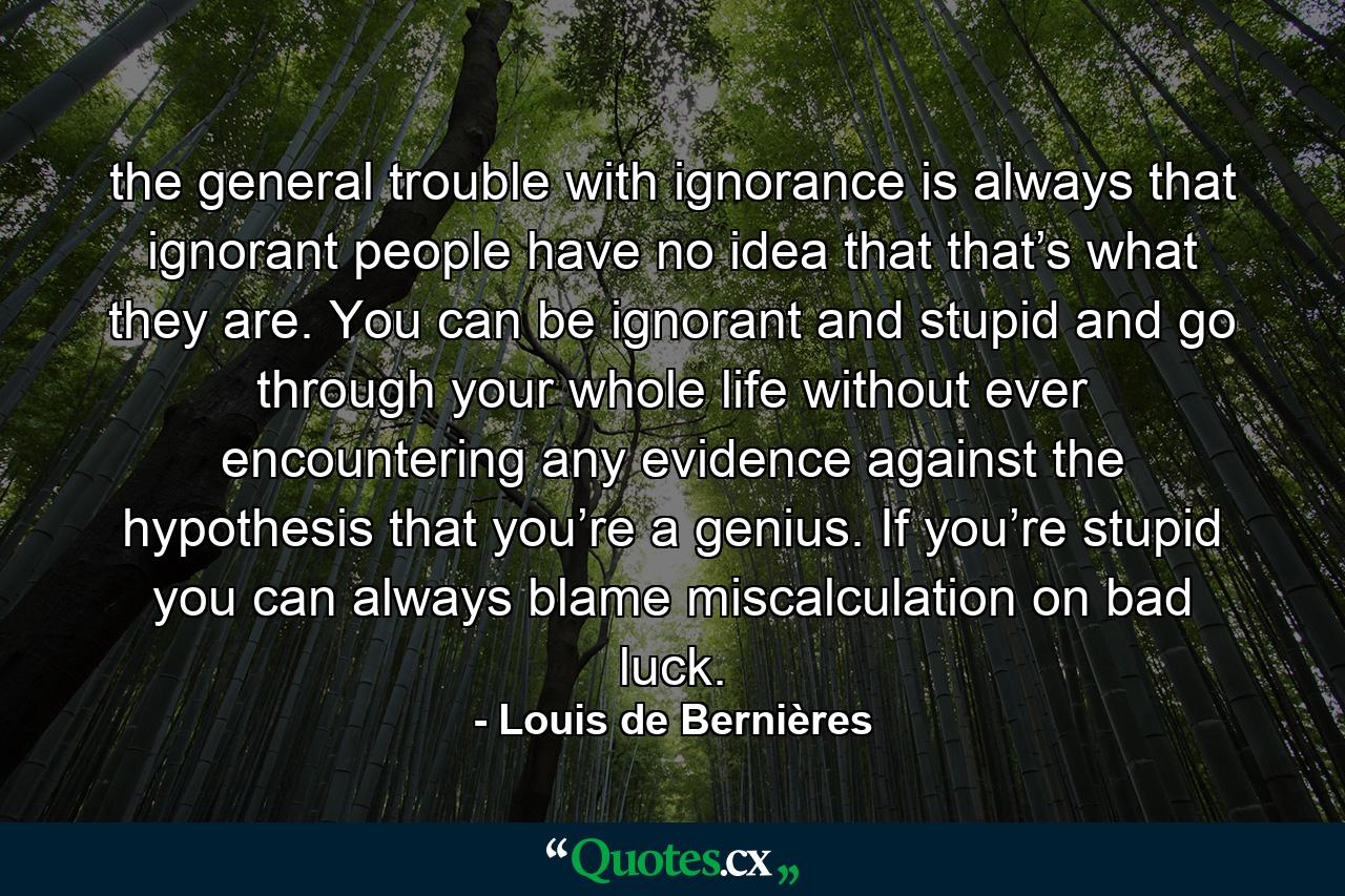 the general trouble with ignorance is always that ignorant people have no idea that that’s what they are. You can be ignorant and stupid and go through your whole life without ever encountering any evidence against the hypothesis that you’re a genius. If you’re stupid you can always blame miscalculation on bad luck. - Quote by Louis de Bernières