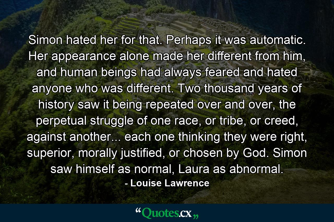 Simon hated her for that. Perhaps it was automatic. Her appearance alone made her different from him, and human beings had always feared and hated anyone who was different. Two thousand years of history saw it being repeated over and over, the perpetual struggle of one race, or tribe, or creed, against another... each one thinking they were right, superior, morally justified, or chosen by God. Simon saw himself as normal, Laura as abnormal. - Quote by Louise Lawrence