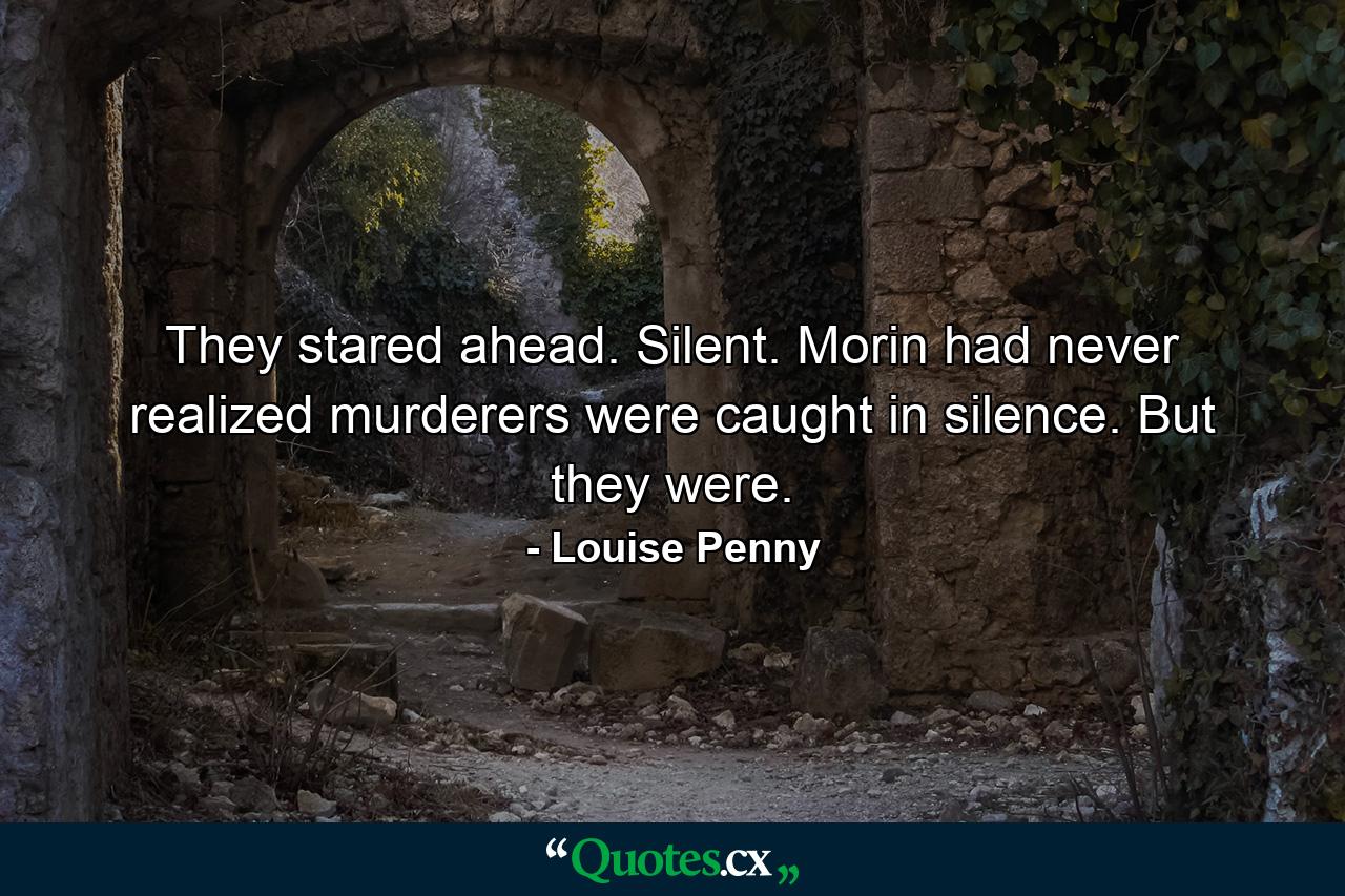 They stared ahead. Silent. Morin had never realized murderers were caught in silence. But they were. - Quote by Louise Penny