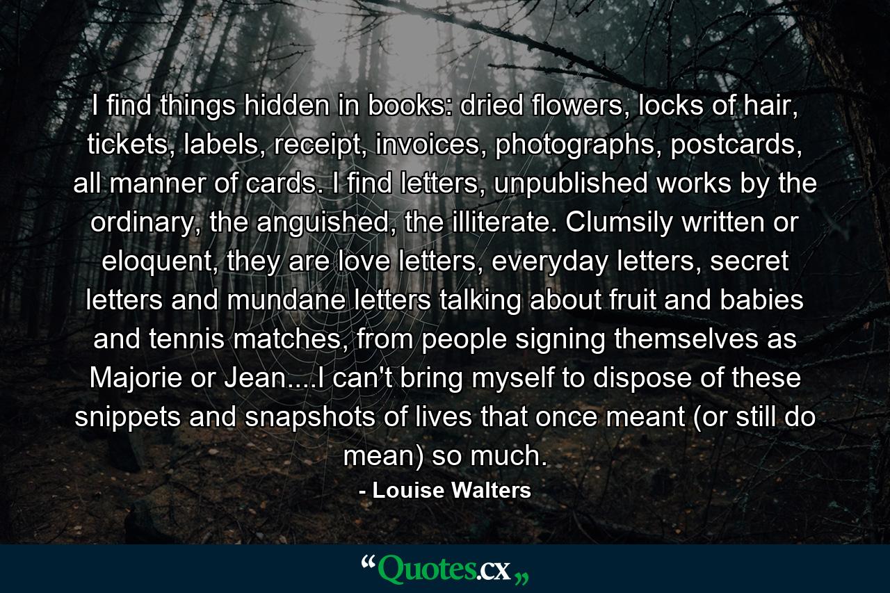 I find things hidden in books: dried flowers, locks of hair, tickets, labels, receipt, invoices, photographs, postcards, all manner of cards. I find letters, unpublished works by the ordinary, the anguished, the illiterate. Clumsily written or eloquent, they are love letters, everyday letters, secret letters and mundane letters talking about fruit and babies and tennis matches, from people signing themselves as Majorie or Jean....I can't bring myself to dispose of these snippets and snapshots of lives that once meant (or still do mean) so much. - Quote by Louise Walters