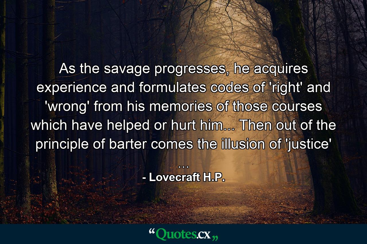 As the savage progresses, he acquires experience and formulates codes of 'right' and 'wrong' from his memories of those courses which have helped or hurt him... Then out of the principle of barter comes the illusion of 'justice' ... - Quote by Lovecraft H.P.