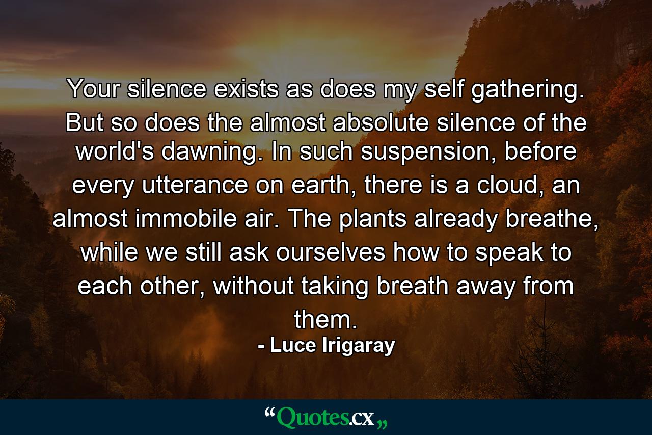 Your silence exists as does my self gathering. But so does the almost absolute silence of the world's dawning. In such suspension, before every utterance on earth, there is a cloud, an almost immobile air. The plants already breathe, while we still ask ourselves how to speak to each other, without taking breath away from them. - Quote by Luce Irigaray