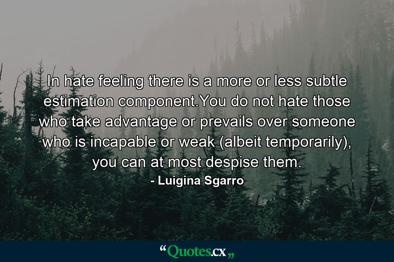 In hate feeling there is a more or less subtle estimation component.You do not hate those who take advantage or prevails over someone who is incapable or weak (albeit temporarily), you can at most despise them. - Quote by Luigina Sgarro