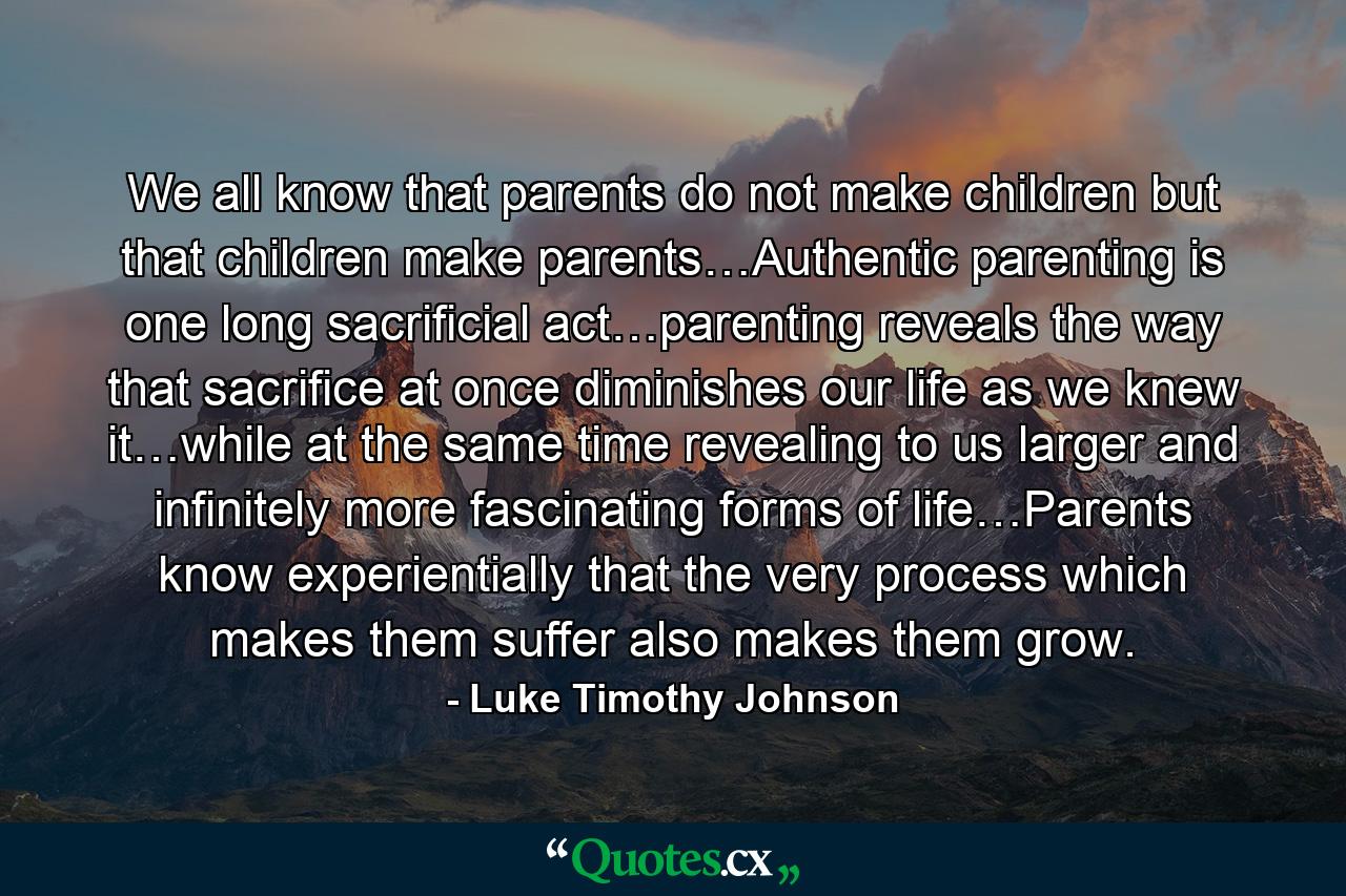 We all know that parents do not make children but that children make parents…Authentic parenting is one long sacrificial act…parenting reveals the way that sacrifice at once diminishes our life as we knew it…while at the same time revealing to us larger and infinitely more fascinating forms of life…Parents know experientially that the very process which makes them suffer also makes them grow. - Quote by Luke Timothy Johnson