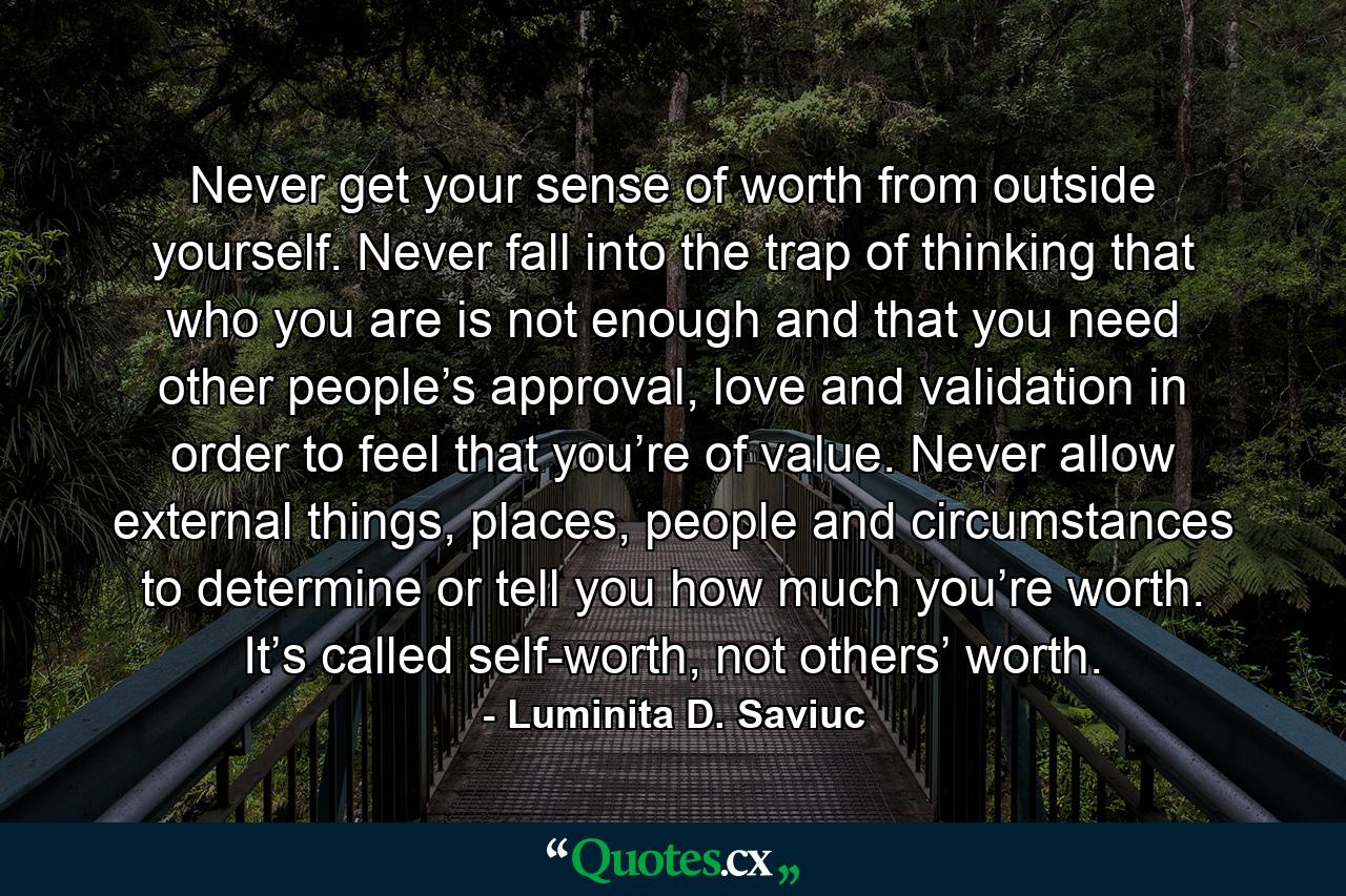 Never get your sense of worth from outside yourself. Never fall into the trap of thinking that who you are is not enough and that you need other people’s approval, love and validation in order to feel that you’re of value. Never allow external things, places, people and circumstances to determine or tell you how much you’re worth. It’s called self-worth, not others’ worth. - Quote by Luminita D. Saviuc