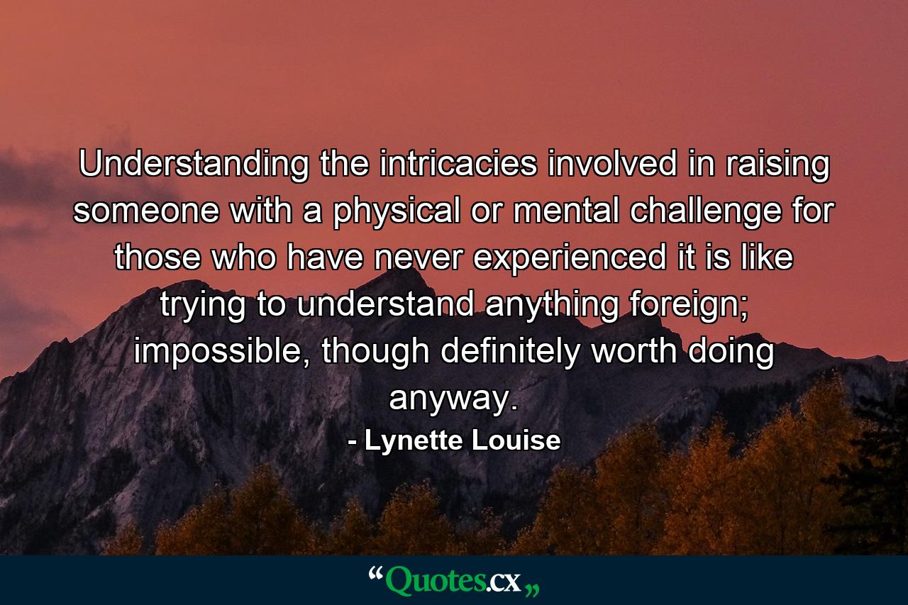 Understanding the intricacies involved in raising someone with a physical or mental challenge for those who have never experienced it is like trying to understand anything foreign; impossible, though definitely worth doing anyway. - Quote by Lynette Louise