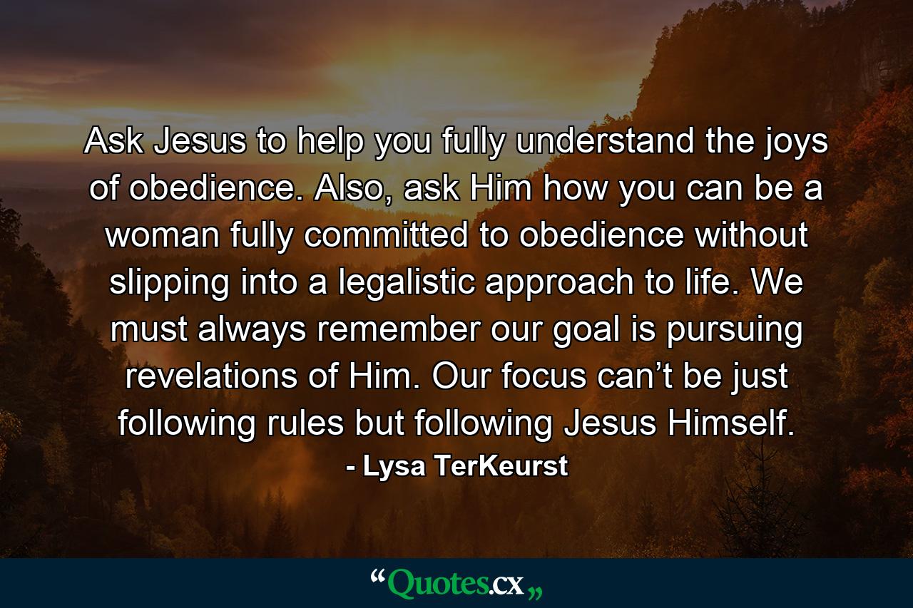 Ask Jesus to help you fully understand the joys of obedience. Also, ask Him how you can be a woman fully committed to obedience without slipping into a legalistic approach to life. We must always remember our goal is pursuing revelations of Him. Our focus can’t be just following rules but following Jesus Himself. - Quote by Lysa TerKeurst