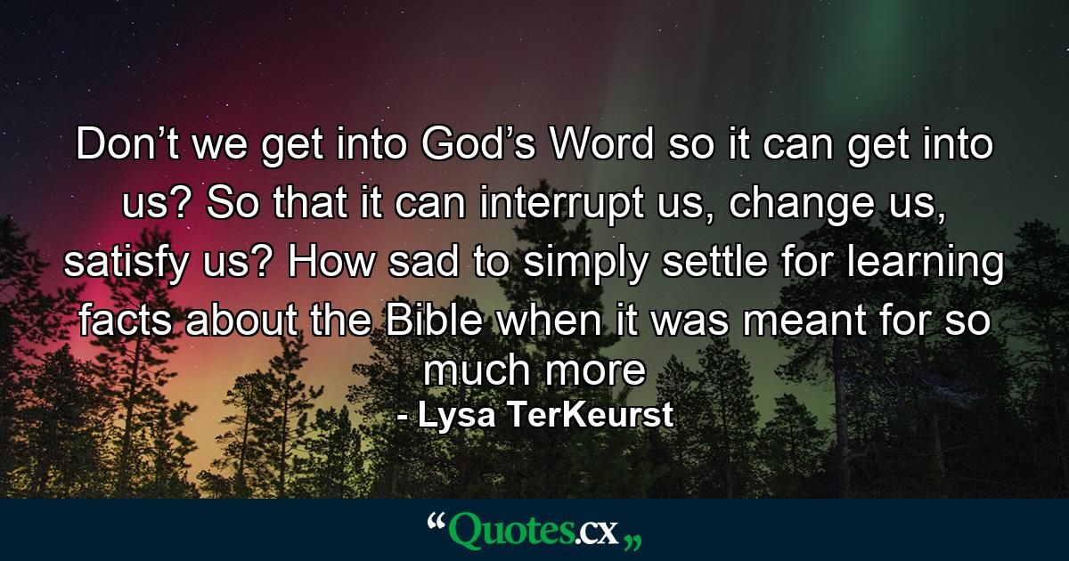 Don’t we get into God’s Word so it can get into us? So that it can interrupt us, change us, satisfy us? How sad to simply settle for learning facts about the Bible when it was meant for so much more - Quote by Lysa TerKeurst