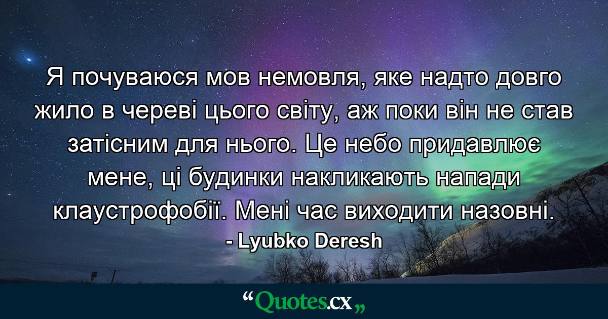 Я почуваюся мов немовля, яке надто довго жило в череві цього світу, аж поки він не став затісним для нього. Це небо придавлює мене, ці будинки накликають напади клаустрофобії. Мені час виходити назовні. - Quote by Lyubko Deresh