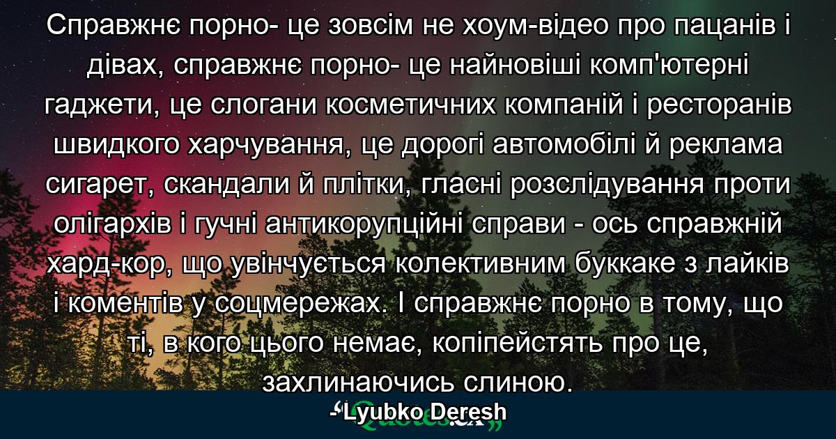 Справжнє порно- це зовсім не хоум-відео про пацанів і дівах, справжнє порно- це найновіші комп'ютерні гаджети, це слогани косметичних компаній і ресторанів швидкого харчування, це дорогі автомобілі й реклама сигарет, скандали й плітки, гласні розслідування проти олігархів і гучні антикорупційні справи - ось справжній хард-кор, що увінчується колективним буккаке з лайків і коментів у соцмережах. І справжнє порно в тому, що ті, в кого цього немає, копіпейстять про це, захлинаючись слиною. - Quote by Lyubko Deresh