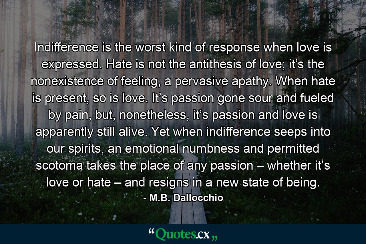 Indifference is the worst kind of response when love is expressed. Hate is not the antithesis of love; it’s the nonexistence of feeling, a pervasive apathy. When hate is present, so is love. It’s passion gone sour and fueled by pain, but, nonetheless, it’s passion and love is apparently still alive. Yet when indifference seeps into our spirits, an emotional numbness and permitted scotoma takes the place of any passion – whether it’s love or hate – and resigns in a new state of being. - Quote by M.B. Dallocchio