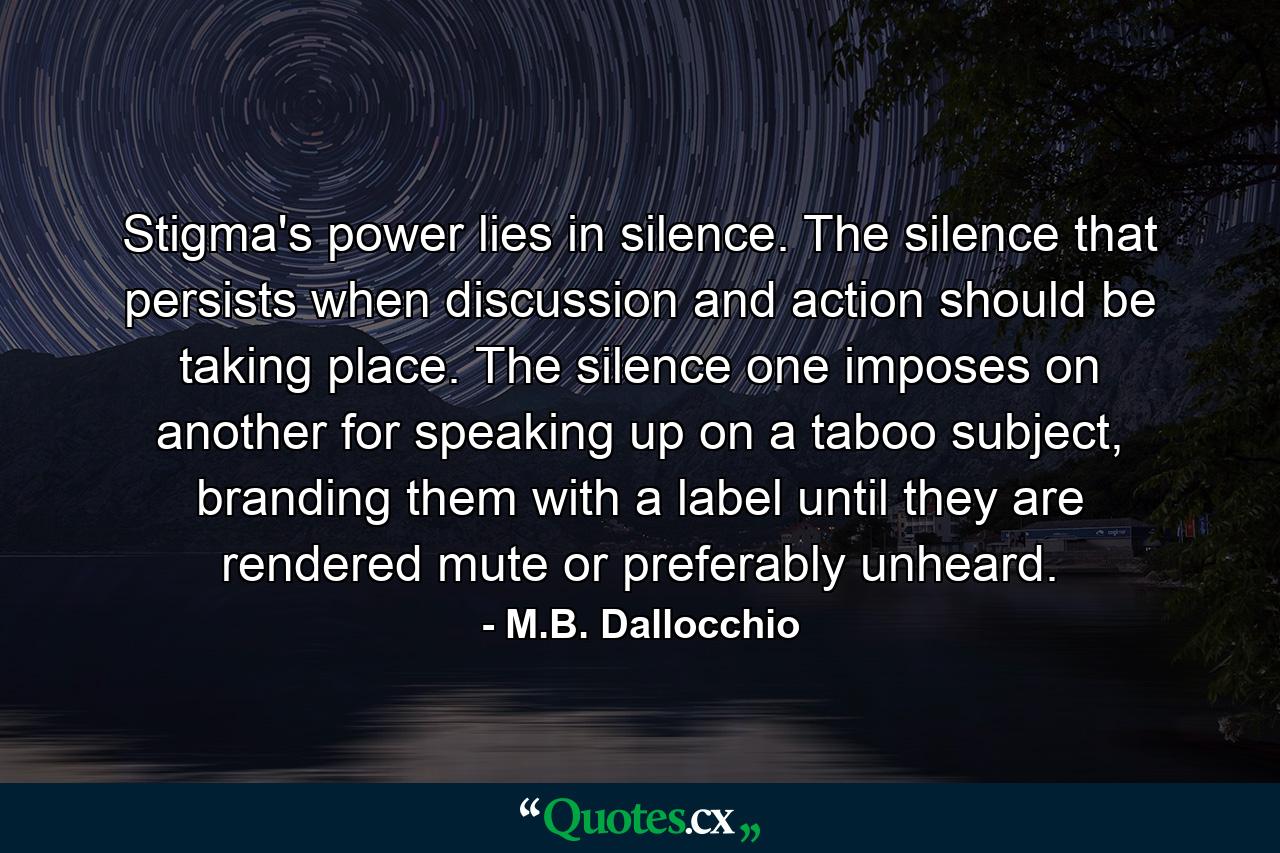 Stigma's power lies in silence. The silence that persists when discussion and action should be taking place. The silence one imposes on another for speaking up on a taboo subject, branding them with a label until they are rendered mute or preferably unheard. - Quote by M.B. Dallocchio