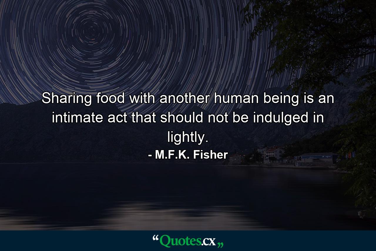 Sharing food with another human being is an intimate act that should not be indulged in lightly. - Quote by M.F.K. Fisher