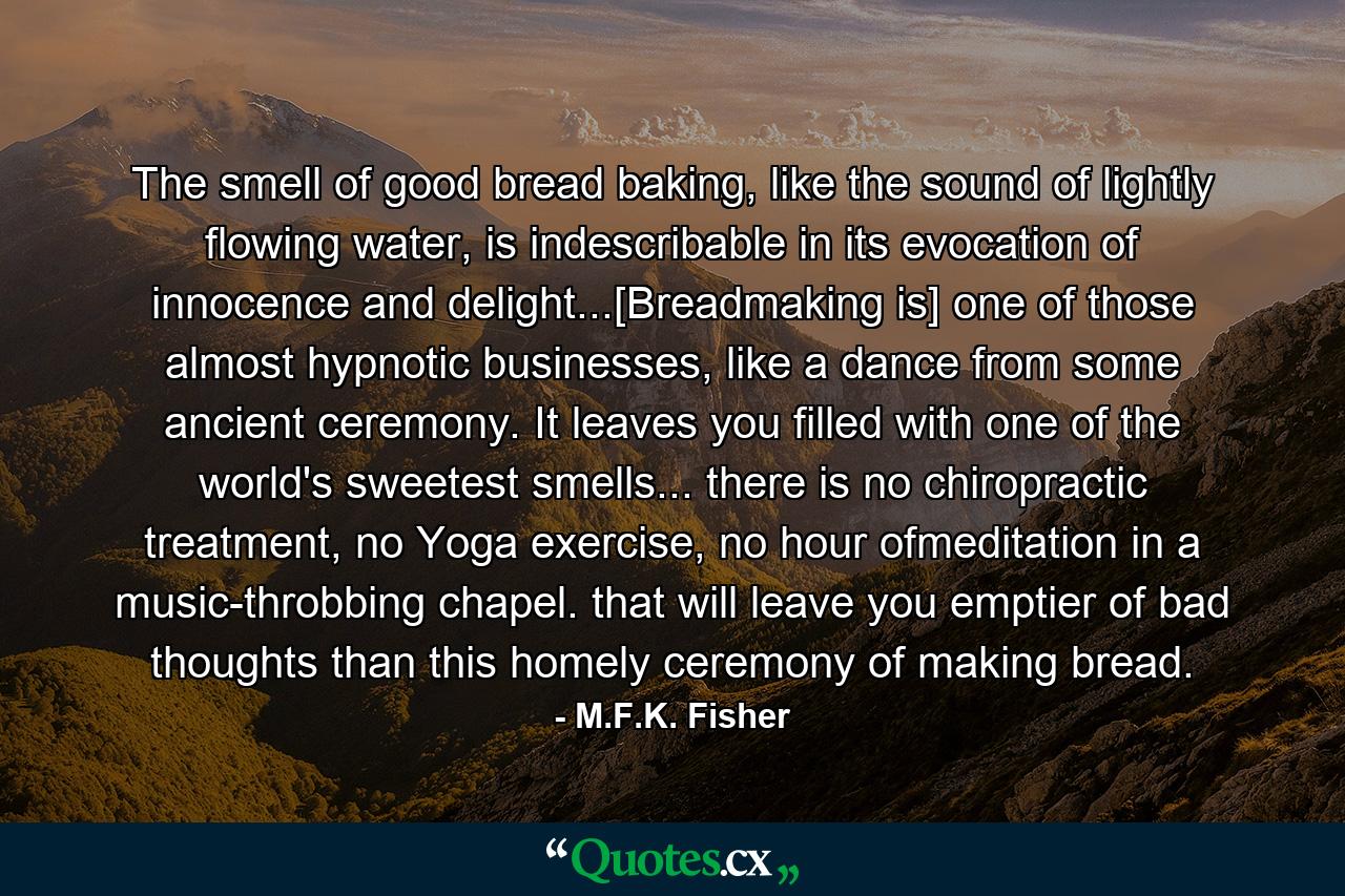 The smell of good bread baking, like the sound of lightly flowing water, is indescribable in its evocation of innocence and delight...[Breadmaking is] one of those almost hypnotic businesses, like a dance from some ancient ceremony. It leaves you filled with one of the world's sweetest smells... there is no chiropractic treatment, no Yoga exercise, no hour ofmeditation in a music-throbbing chapel. that will leave you emptier of bad thoughts than this homely ceremony of making bread. - Quote by M.F.K. Fisher