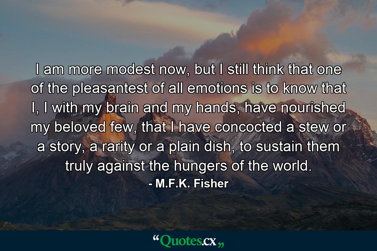 I am more modest now, but I still think that one of the pleasantest of all emotions is to know that I, I with my brain and my hands, have nourished my beloved few, that I have concocted a stew or a story, a rarity or a plain dish, to sustain them truly against the hungers of the world. - Quote by M.F.K. Fisher