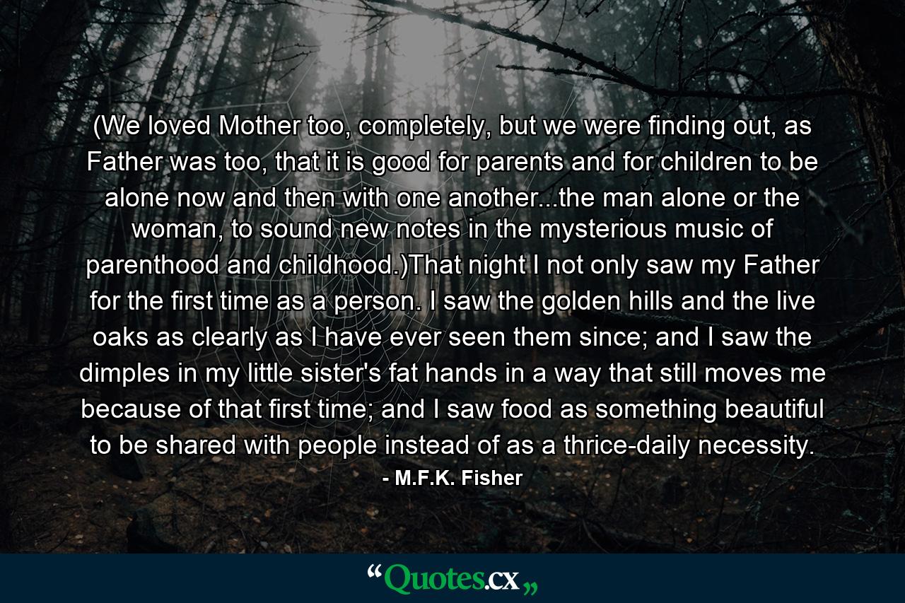 (We loved Mother too, completely, but we were finding out, as Father was too, that it is good for parents and for children to be alone now and then with one another...the man alone or the woman, to sound new notes in the mysterious music of parenthood and childhood.)That night I not only saw my Father for the first time as a person. I saw the golden hills and the live oaks as clearly as I have ever seen them since; and I saw the dimples in my little sister's fat hands in a way that still moves me because of that first time; and I saw food as something beautiful to be shared with people instead of as a thrice-daily necessity. - Quote by M.F.K. Fisher