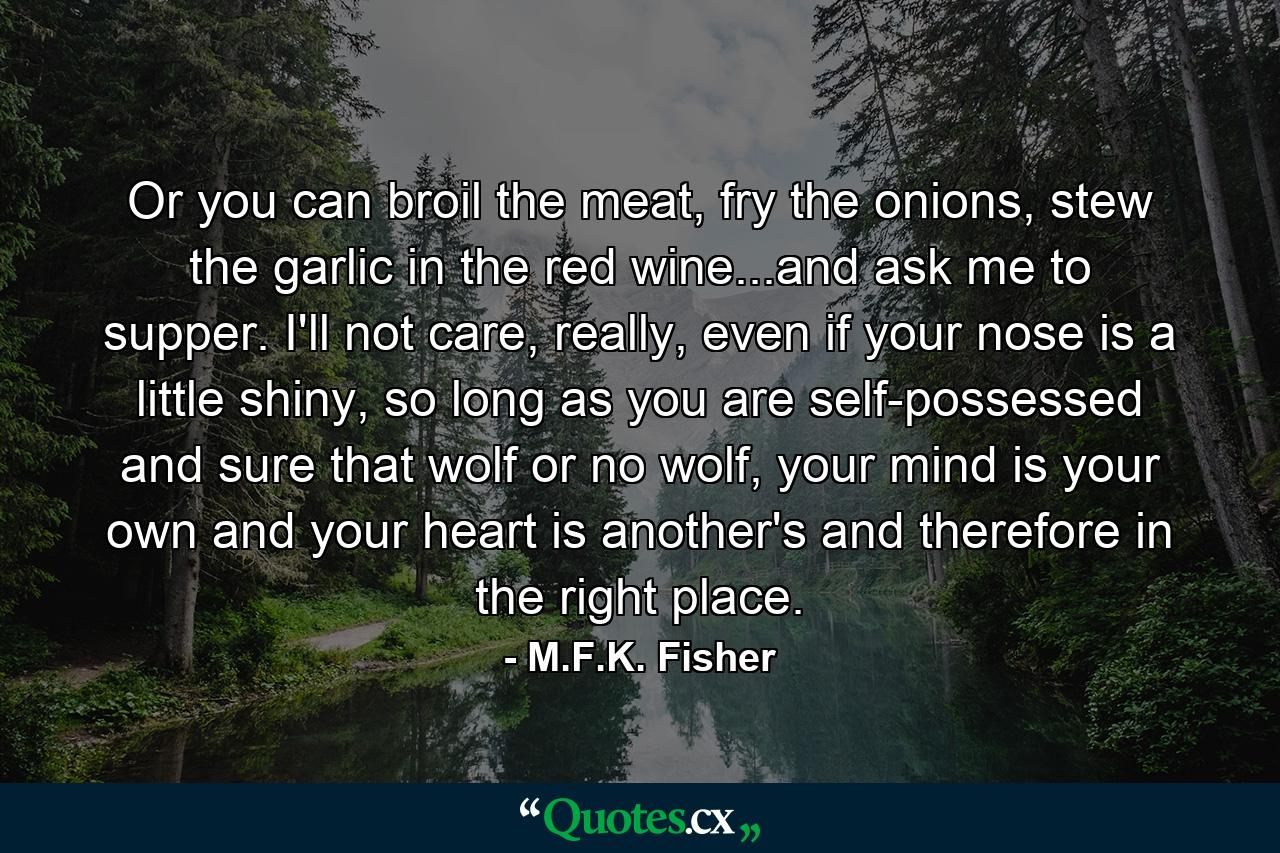 Or you can broil the meat, fry the onions, stew the garlic in the red wine...and ask me to supper. I'll not care, really, even if your nose is a little shiny, so long as you are self-possessed and sure that wolf or no wolf, your mind is your own and your heart is another's and therefore in the right place. - Quote by M.F.K. Fisher