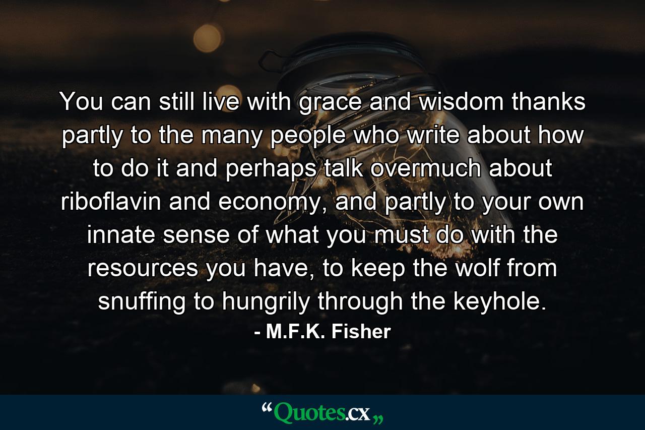 You can still live with grace and wisdom thanks partly to the many people who write about how to do it and perhaps talk overmuch about riboflavin and economy, and partly to your own innate sense of what you must do with the resources you have, to keep the wolf from snuffing to hungrily through the keyhole. - Quote by M.F.K. Fisher