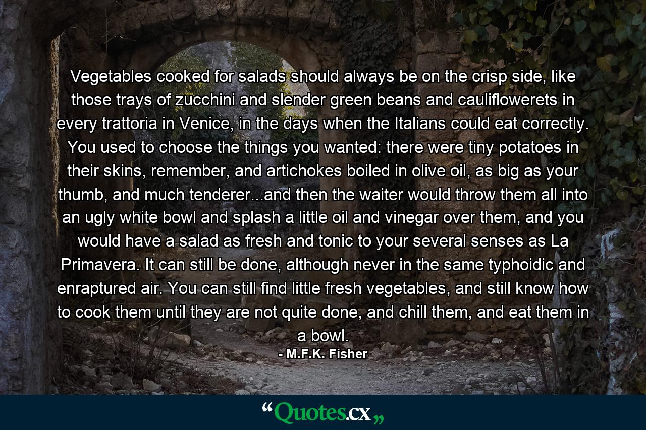 Vegetables cooked for salads should always be on the crisp side, like those trays of zucchini and slender green beans and cauliflowerets in every trattoria in Venice, in the days when the Italians could eat correctly. You used to choose the things you wanted: there were tiny potatoes in their skins, remember, and artichokes boiled in olive oil, as big as your thumb, and much tenderer...and then the waiter would throw them all into an ugly white bowl and splash a little oil and vinegar over them, and you would have a salad as fresh and tonic to your several senses as La Primavera. It can still be done, although never in the same typhoidic and enraptured air. You can still find little fresh vegetables, and still know how to cook them until they are not quite done, and chill them, and eat them in a bowl. - Quote by M.F.K. Fisher