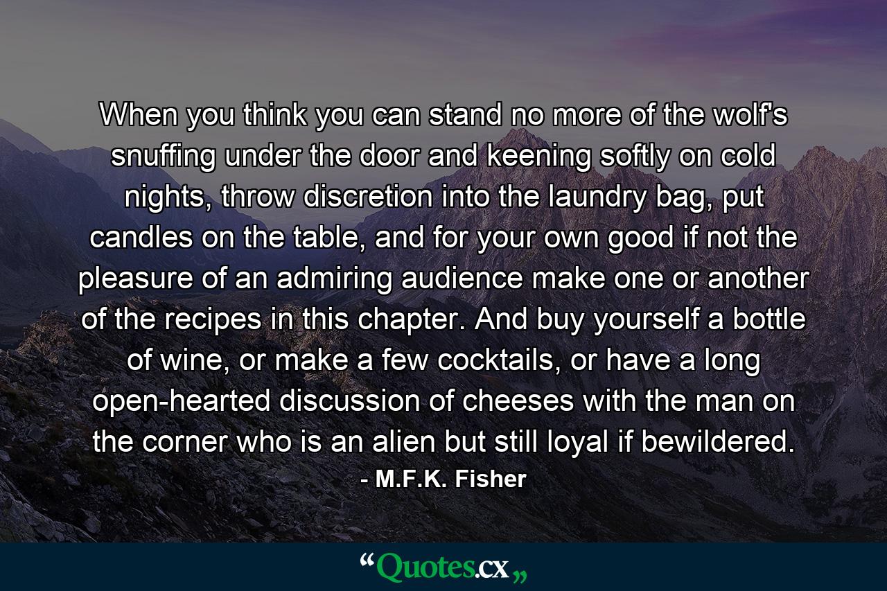 When you think you can stand no more of the wolf's snuffing under the door and keening softly on cold nights, throw discretion into the laundry bag, put candles on the table, and for your own good if not the pleasure of an admiring audience make one or another of the recipes in this chapter. And buy yourself a bottle of wine, or make a few cocktails, or have a long open-hearted discussion of cheeses with the man on the corner who is an alien but still loyal if bewildered. - Quote by M.F.K. Fisher