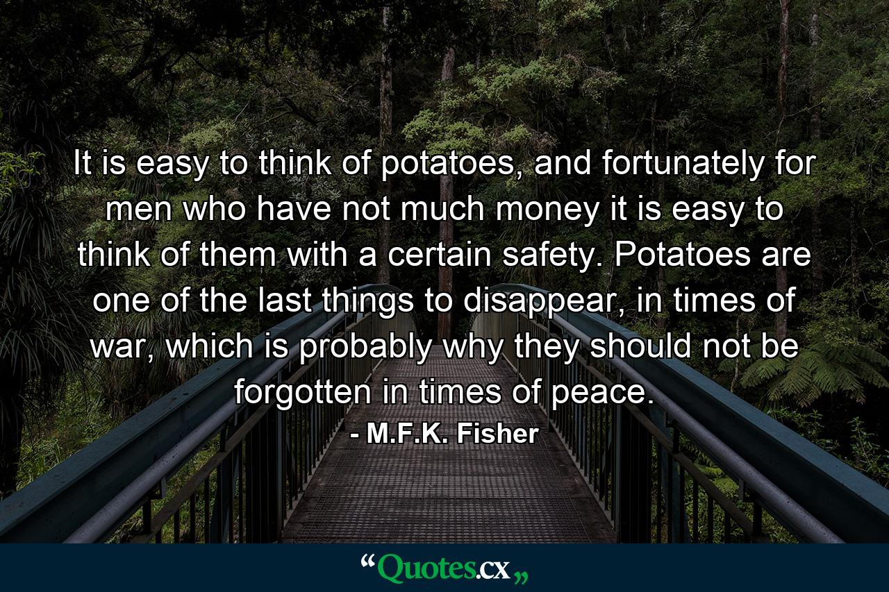 It is easy to think of potatoes, and fortunately for men who have not much money it is easy to think of them with a certain safety. Potatoes are one of the last things to disappear, in times of war, which is probably why they should not be forgotten in times of peace. - Quote by M.F.K. Fisher