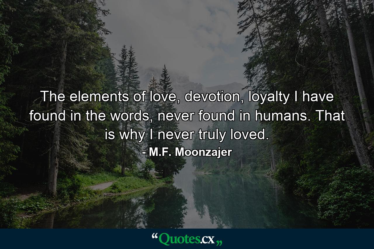 The elements of love, devotion, loyalty I have found in the words, never found in humans. That is why I never truly loved. - Quote by M.F. Moonzajer