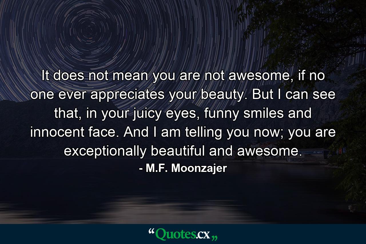 It does not mean you are not awesome, if no one ever appreciates your beauty. But I can see that, in your juicy eyes, funny smiles and innocent face. And I am telling you now; you are exceptionally beautiful and awesome. - Quote by M.F. Moonzajer