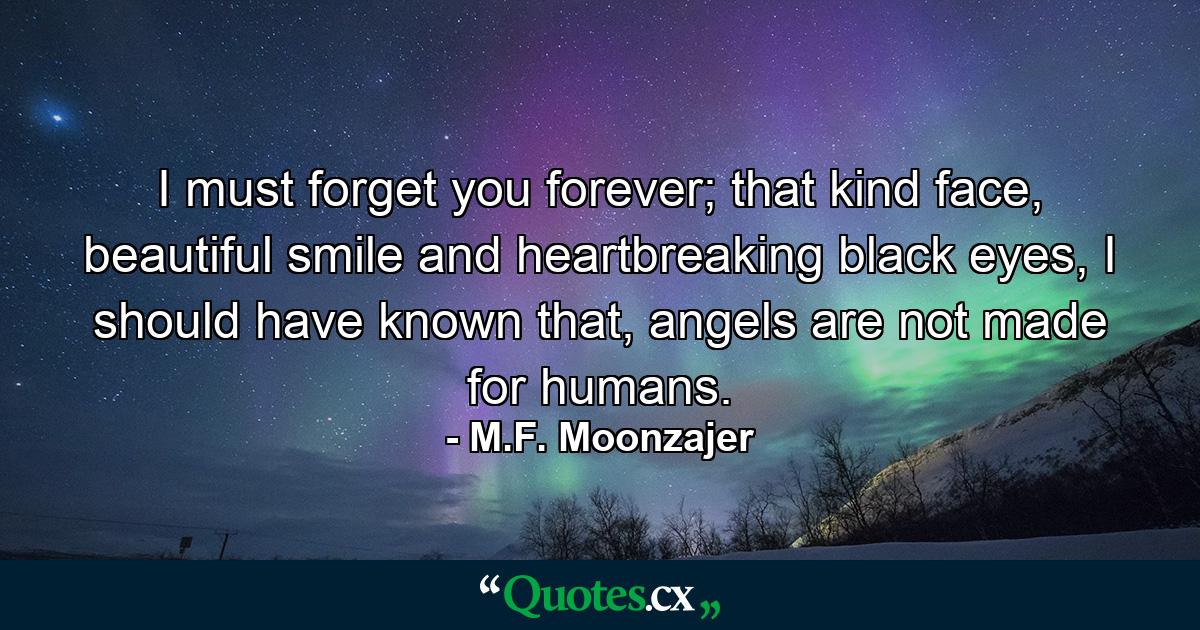 I must forget you forever; that kind face, beautiful smile and heartbreaking black eyes, I should have known that, angels are not made for humans. - Quote by M.F. Moonzajer